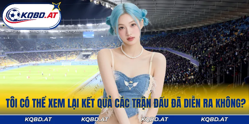 Bạn có thể dễ dàng xem lại kết quả các trận đấu trong quá khứ